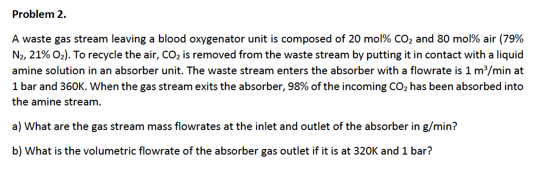 Problem 2
A waste gas stream leaving a blood oxygenator unit is composed of 20 mol% CO2 and 80 mol% air (79%
N2, 21% O2). To recycle the air, CO2 is removed from the waste stream by putting it in contact with a liquid
amine solution in an absorber unit. The waste stream enters the absorber with a flowrate is 1 m3/min at
1 bar and 360K. When the gas stream exits the absorber, 98% of the incoming CO2 has been absorbed into
the amine stream.
a) What are the gas stream mass flowrates at the inlet and outlet of the absorber in g/min?
b) What is the volumetric flowrate of the absorber gas outlet if it is at 320K and 1 bar?
