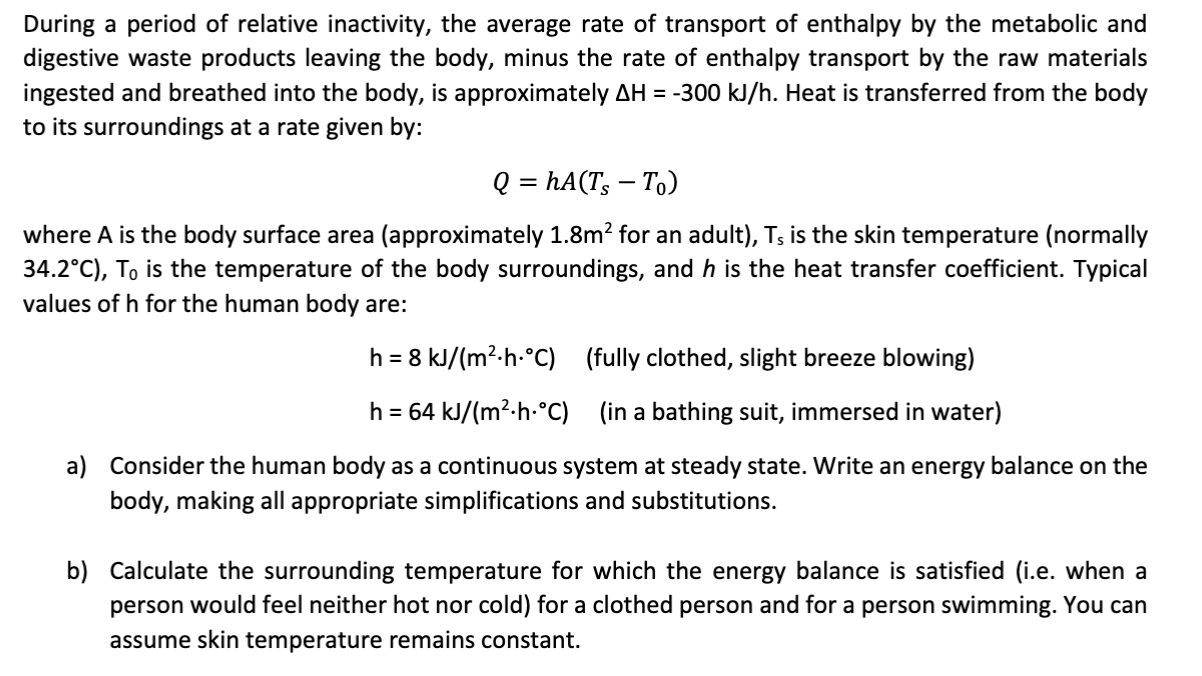 During a period of relative inactivity, the average rate of transport of enthalpy by the metabolic and
digestive waste products leaving the body, minus the rate of enthalpy transport by the raw materials
ingested and breathed into the body, is approximately AH -300 kJ/h. Heat is transferred from the body
to its surroundings at a rate given by:
Q = hA(T To)
where A is the body surface area (approximately 1.8m2 for an adult), Ts is the skin temperature (normally
34.2°C), To is the temperature of the body surroundings, and h is the heat transfer coefficient. Typical
values of h for the human body are:
(fully clothed, slight breeze blowing)
h 8 kJ/(m2-h-°C)
=
h 64 kJ/(m2-h-°C)
(in a bathing suit, immersed in water)
a)
Consider the human body as a continuous system at steady state. Write an energy balance on the
body, making all appropriate simplifications and substitutions.
b) Calculate the surrounding temperature for which the energy balance is satisfied (i.e. when a
cold) for a clothed person and for a person swimming. You can
person would feel neither hot nor
assume skin temperature remains constant
