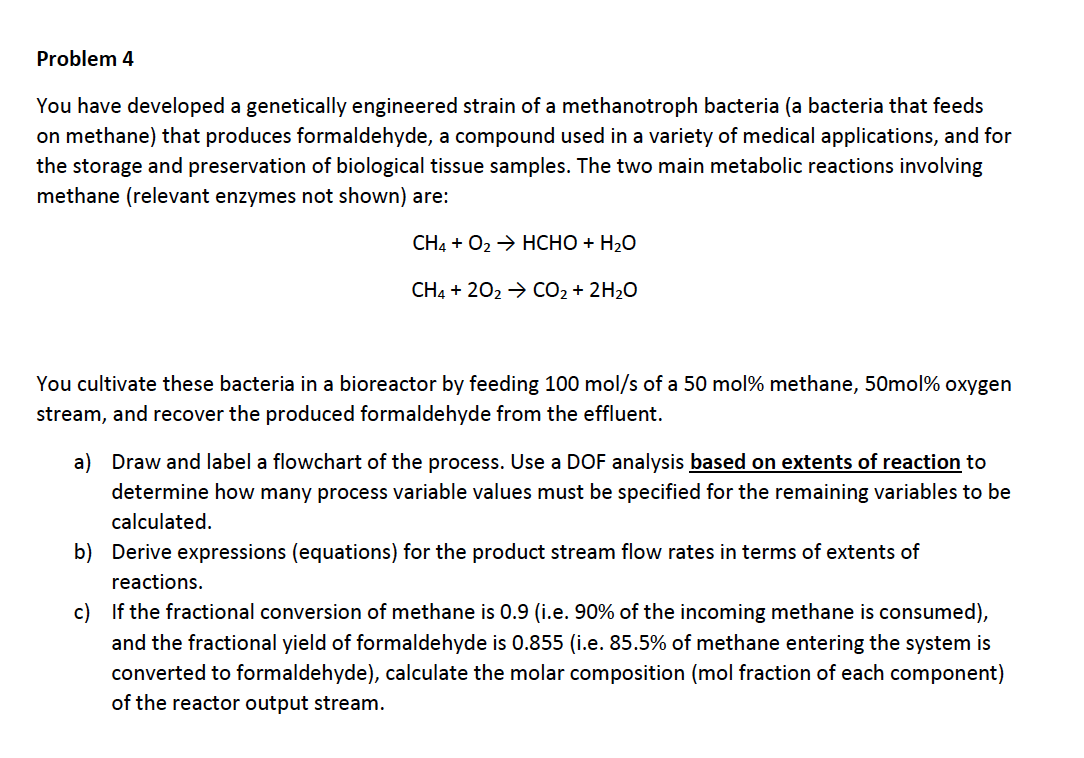 Problem 4
You have developed a genetically engineered strain of a methanotroph bacteria (a bacteria that feeds
on methane) that produces formaldehyde, a compound used in a variety of medical applications, and for
the storage and preservation of biological tissue samples. The two main metabolic reactions involving
methane (relevant enzymes not shown) are:
CH4O2HCHO H20
CH4 202 CO2 2H20
You cultivate these bacteria in a bioreactor by feeding 100 mol/s of a 50 mol% methane, 50mol% oxygen
stream, and recover the produced formaldehyde from the effluent.
on extents of reaction to
a) Draw and label a flowchart of the process. Use a DOF analysis ba
determine how many process variable values must be specified for the remaining variables to be
calculated
b) Derive expressions (equations) for the product stream flow rates in terms of extents of
reactions
c) If the fractional conversion of methane is 0.9 (i.e. 90% of the incoming methane is consumed),
and the fractional yield of formaldehyde is 0.855 (i.e. 85.5% of methane entering the system is
converted to formaldehyde), calculate the molar composition (mol fraction of each component)
of the reactor output stream.
