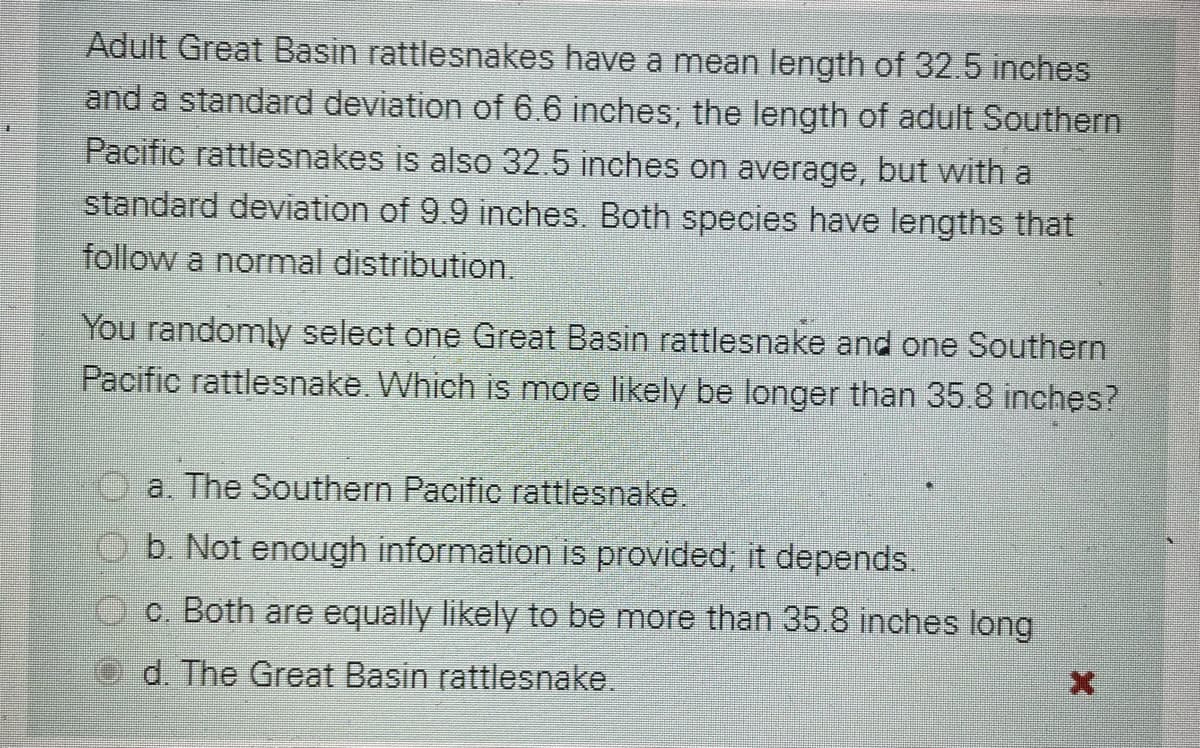 Adult Great Basin rattlesnakes have a mean length of 32.5 inches
and a standard deviation of 6.6 inches; the length of adult Southern
Pacific rattlesnakes is also 32.5 inches on average, but with a
standard deviation of 9.9 inches. Both species have lengths that
follow a normal distribution.
You randomly select one Great Basin rattlesnake and one Southern
Pacific rattlesnake. Which is more likely be longer than 35.8 inches?
a. The Southern Pacific rattlesnake.
b. Not enough information is provided, it depends.
O c. Both are equally likely to be more than 35.8 inches long
d. The Great Basin rattlesnake.

