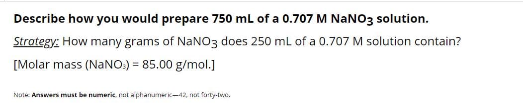 Describe how you would prepare 750 mL of a 0.707 M NANO3 solution.
Strategy: How many grams of NaNO3 does 250 mL of a 0.707 M solution contain?
[Molar mass (NANO:) = 85.00 g/mol.]
Note: Answers must be numeric, not alphanumeric-42, not forty-two.
