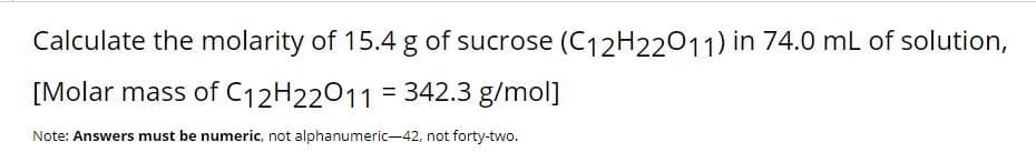 Calculate the molarity of 15.4 g of sucrose (C12H22011) in 74.0 mL of solution,
[Molar mass of C12H22011 = 342.3 g/mol]
%3D
Note: Answers must be numeric, not alphanumeric-42, not forty-two.

