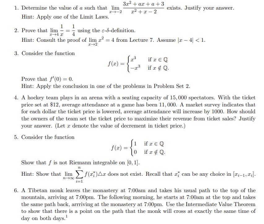 1. Determine the value of a such that lim
3x² + ax + a +3
x²+x-2
I--2
Hint: Apply one of the Limit Laws.
1 1
2. Prove that lim = using the e-d-definition.
x 4 x
Hint: Consult the proof of lim
²: = 4 from Lecture 7. Assume [x - 4| < 1.
x→2
3. Consider the function
if x = Q
f(x) =
-r³ if x # Q.
Prove that f'(0) = 0.
Hint: Apply the conclusion in one of the problems in Problem Set 2.
4. A hockey team plays in an arena with a seating capacity of 15,000 spectators. With the ticket
price set at $12, average attendance at a game has been 11,000. A market survey indicates that
for each dollar the ticket price is lowered, average attendance will increase by 1000. How should
the owners of the team set the ticket price to maximize their revenue from ticket sales? Justify
your answer. (Let x denote the value of decrement in ticket price.)
5. Consider the function
f(x) =
if x = Q
if x # Q.
Show that f is not Riemann integrable on [0, 1].
n
Hint: Show that lim
f(x)^x does not exist. Recall that
can be any choice in [i-1,₁].
n→∞
6. A Tibetan monk leaves the monastery at 7:00am and takes his usual path to the top of the
mountain, arriving at 7:00pm. The following morning, he starts at 7:00am at the top and takes
the same path back, arrriving at the monastery at 7:00pm. Use the Intermediate Value Theorem
to show that there is a point on the path that the monk will cross at exactly the same time of
day on both days.¹
=
exists. Justify your answer.