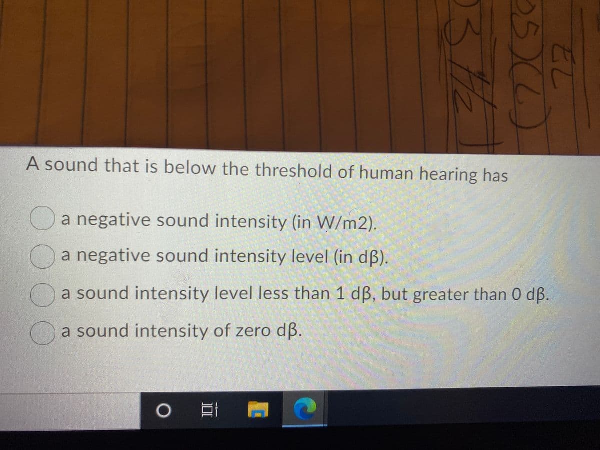 A sound that is below the threshold of human hearing has
a negative sound intensity (in W/m2).
Oa negative sound intensity level (in dß).
a sound intensity level less than 1 dB, but greater than 0 dß.
a sound intensity of zero dß.
గోపశ్ లలా
22
05XL)
