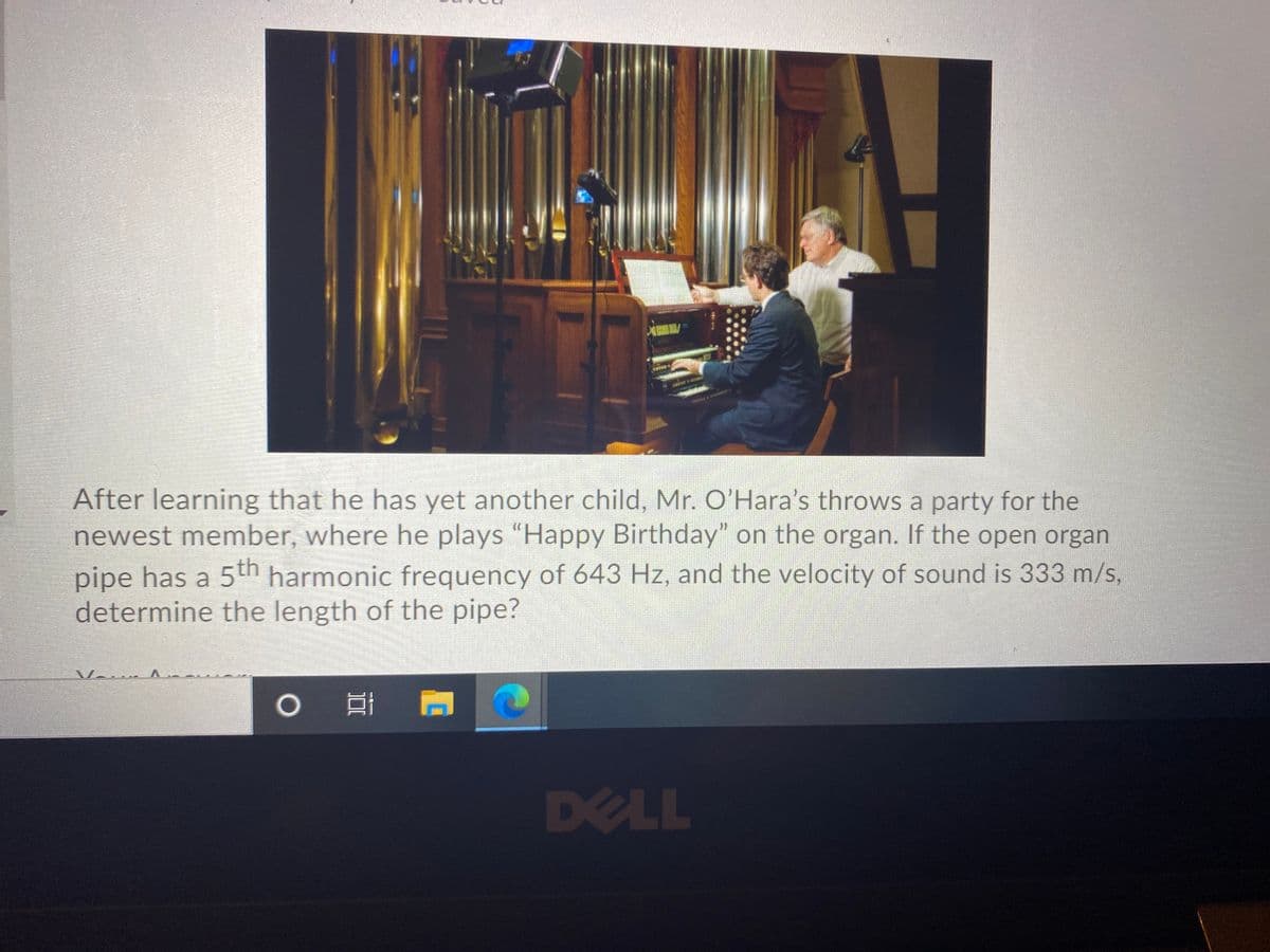 After learning that he has yet another child, Mr. O'Hara's throws a party for the
newest member, where he plays "Happy Birthday" on the organ. If the open organ
pipe has a 5th harmonic frequency of 643 Hz, and the velocity of sound is 333 m/s,
determine the length of the pipe?
V....
DELL
