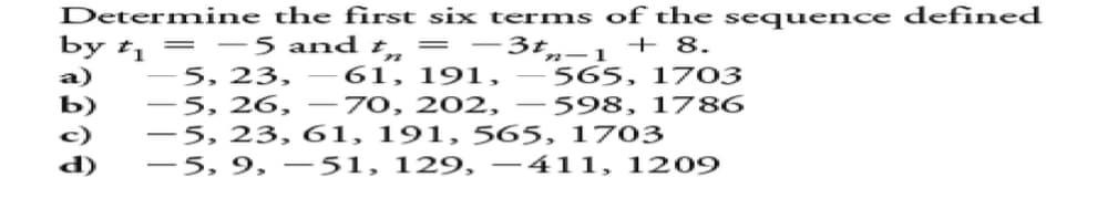 Determine the first six terms of the sequence defined
by t₁ = -5 and t = -3t-1 + 8.
-5, 23, -61, 191, -565, 1703
-5, 26, -70, 202, -598, 1786
-5, 23, 61, 191, 565, 1703
-5, 9, 51, 129, −411, 1209
Saboa