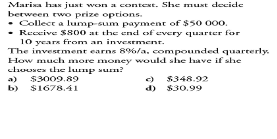 Marisa has just won a contest. She must decide
between two prize options.
• Collect a lump-sum payment of $50 000.
• Receive $800 at the end of every quarter for
10 years from an investment.
The investment earns 8%/a, compounded quarterly.
How much more money would she have if she
chooses the lump sum?
a) $3009.89
c) $348.92
d) $30.99
b) $1678.41