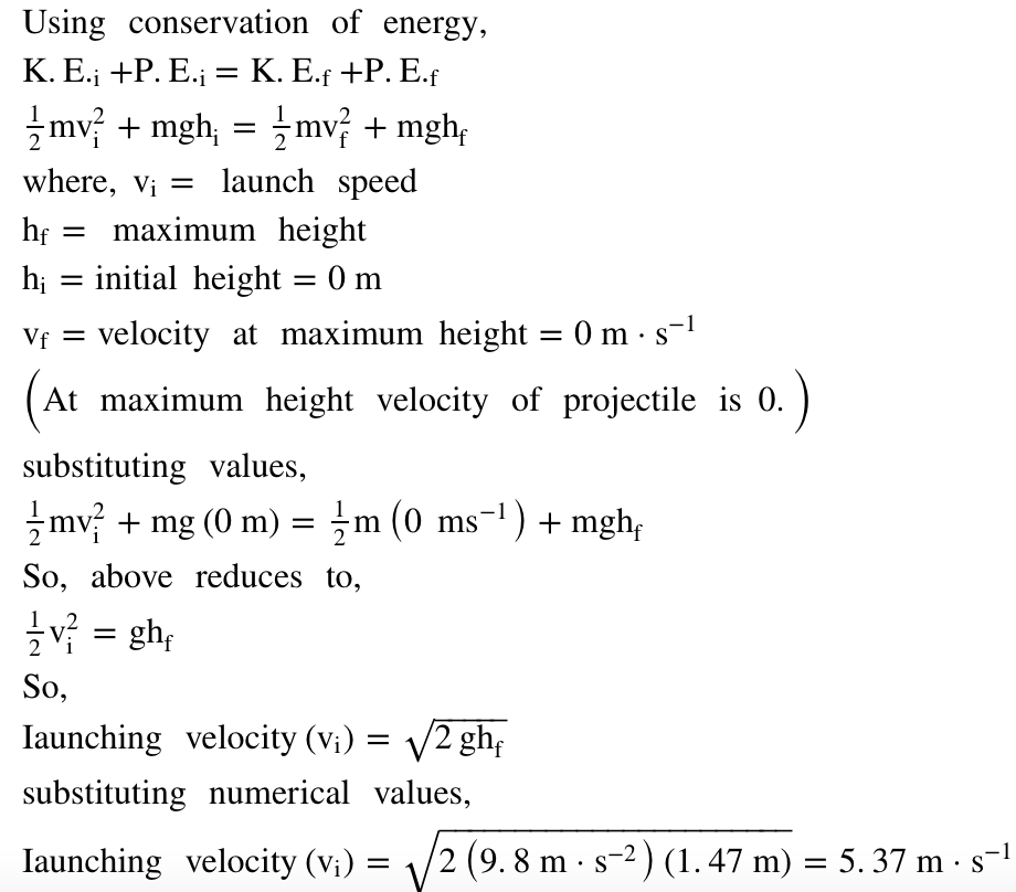 Using conservation of energy,
К. Е., +Р. Е.; — К. Е.f +P. E.f
mv + mgh, = mv + mgh,
where, v; = launch speed
maximum height
h; = initial height = 0 m
hf
%3|
velocity at maximum height = 0m ·s-
Vf =
(
At maximum height velocity of projectile is 0.
substituting values,
zmv + mg (0 m) = ;m (0 ms-') + mgh;
So, above reduces to,
v = gh;
So,
Iaunching velocity (v;) = V2 gh;
substituting numerical values,
Iaunching velocity (v;) = \/2 (9. 8 m · s-2 ) (1. 47 m) = 5. 37 m · s-1
