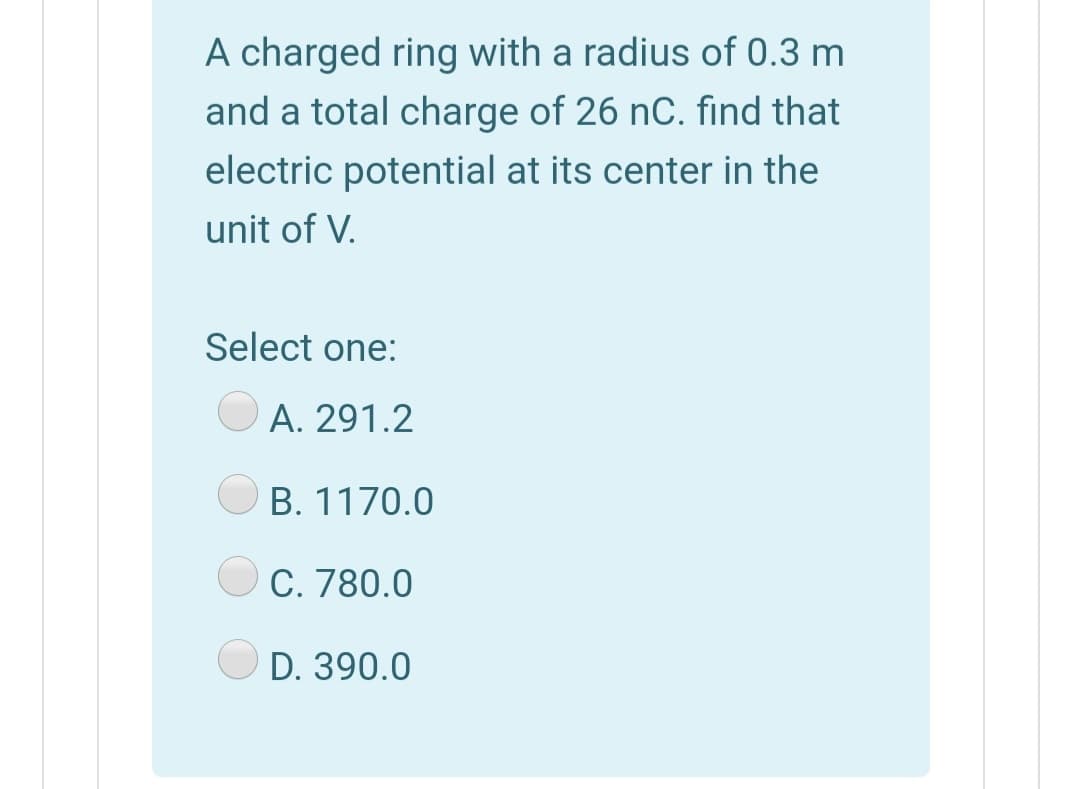 A charged ring with a radius of 0.3 m
and a total charge of 26 nC. find that
electric potential at its center in the
unit of V.
Select one:
A. 291.2
B. 1170.0
C. 780.0
D. 390.0
