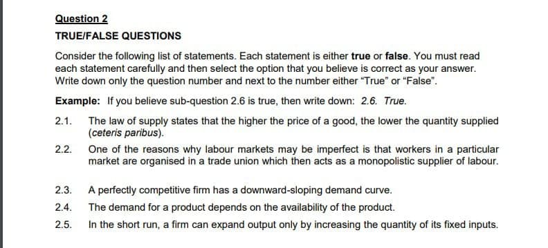 Question 2
TRUE/FALSE QUESTIONS
Consider the following list of statements. Each statement is either true or false. You must read
each statement carefully and then select the option that you believe is correct as your answer.
Write down only the question number and next to the number either "True" or "False".
Example: If you believe sub-question 2.6 is true, then write down: 2.6. True.
2.1.
The law of supply states that the higher the price of a good, the lower the quantity supplied
(ceteris paribus).
2.2.
One of the reasons why labour markets may be imperfect is that workers in a particular
market are organised in a trade union which then acts as a monopolistic supplier of labour.
2.3.
A perfectly competitive firm has a downward-sloping demand curve.
2.4.
The demand for a product depends on the availability of the product.
2.5.
In the short run, a firm can expand output only by increasing the quantity of its fixed inputs.
