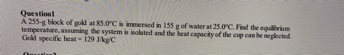 Question1
A 255-g block of gold at 85.0°C is immersed in 155 g of water at 25.0°C. Find the equilibrium
temperature, assuming the system is isolated and the heat capacity of the cup can be neglected.
Gold specific heat 129 J/kg/C
