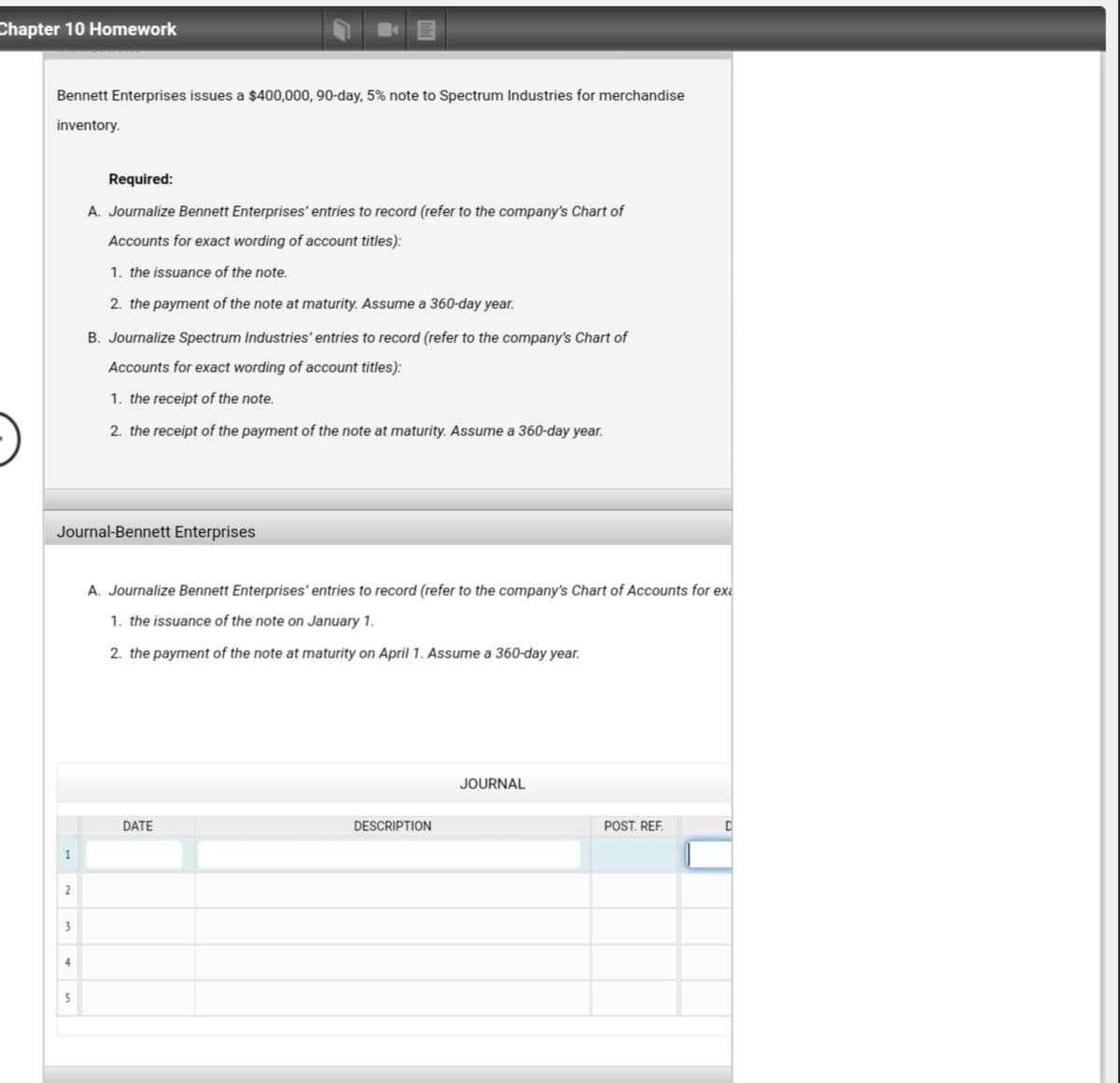 Chapter 10 Homework
Bennett Enterprises issues a $400,000, 90-day, 5% note to Spectrum Industries for merchandise
inventory.
Required:
A. Journalize Bennett Enterprises' entries to record (refer to the company's Chart of
Accounts for exact wording of account titles):
1. the issuance of the note.
2. the payment of the note at maturity. Assume a 360-day year.
B. Journalize Spectrum Industries' entries to record (refer to the company's Chart of
Accounts for exact wording of account titles):
1. the receipt of the note.
2. the receipt of the payment of the note at maturity. Assume a 360-day year.
Journal-Bennett Enterprises
A. Journalize Bennett Enterprises' entries to record (refer to the company's Chart of Accounts for exe
1. the issuance of the note on January 1.
2. the payment of the note at maturity on April 1. Assume a 360-day year.
JOURNAL
DATE
DESCRIPTION
POST. REF.
2
3
4
5
