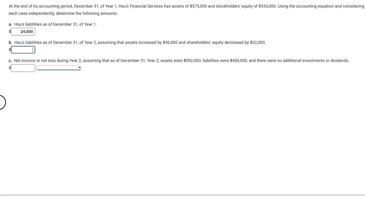 At the end of its accounting period, December 31, of Year 1, Hsu's Financial Services has assets of $575,000 and stockholders' equity of $335,000. Using the accounting equation and considering
each case independently, determine the following amounts.
a. Hsu's liabilities as of December 31, of Year 1.
$
24,000
b. Hsu's liabilities as of December 31, of Year 2, assuming that assets increased by $56,000 and shareholders' equity decreased by $32,000.
$1
c. Net income or net loss during Year 2, assuming that as of December 31, Year 2, assets were $592,000, liabilities were $450,000, and there were no additional investments or dividends.
