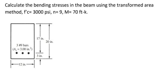 Calculate the bending stresses in the beam using the transformed area
method, f'c= 3000 psi, n= 9, M= 70 ft-k.
17 in.
20 in.
3 #9 bars
(A, 3.00 in.?)
3 in.
12 in.-
