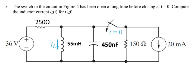5. The switch in the circuit in Figure 4 has been open a long time before closing at t= 0. Compute
the inductor current iz(t) for t20.
2500
t = 0
36 V
i3 55mH
150 N (4 )20 mA
450nF
