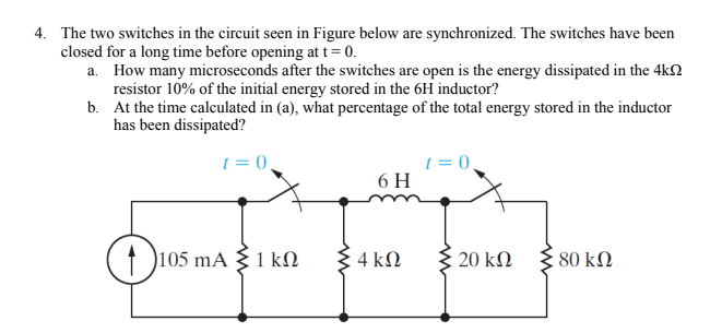 4. The two switches in the circuit seen in Figure below are synchronized. The switches have been
closed for a long time before opening at t= 0.
a. How many microseconds after the switches are open is the energy dissipated in the 4kN
resistor 10% of the initial energy stored in the 6H inductor?
b. At the time calculated in (a), what percentage of the total energy stored in the inductor
has been dissipated?
t = 0.
t = 0,
6 H
105 mA {1 kN
4 kN
{ 20 kN
80 kN
