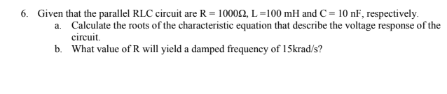 6. Given that the parallel RLC circuit are R = 10002, L=100 mH and C = 10 nF, respectively.
a. Calculate the roots of the characteristic equation that describe the voltage response of the
circuit.
b. What value of R will yield a damped frequency of 15krad/s?
