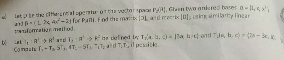 a) Let D be the differential operator on the vector space P2(R). Given two ordered bases a = (1. y R
and B = { 1, 2x, 4x-2} for P2(R). Find the matrix [D]a and matrix [D]g using similarity linear
transformation method.
b)
Let T, : R > R? and T2: R R be defined by T1(a, b, c) = (3a, b+c) and T2(a, b, c) = (2a- 3c, b)
%3D
Compute T + T2, 5T1, 4T1-5T2, TT2 and T2T1, if possible.
