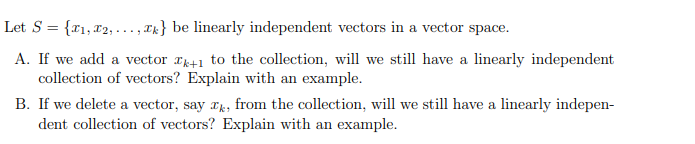 Let S = {r1, x2, ..., Tk} be linearly independent vectors in a vector space.
A. If we add a vector r41 to the collection, will we still have a linearly independent
collection of vectors? Explain with an example.
B. If we delete a vector, say x, from the collection, will we still have a linearly indepen-
dent collection of vectors? Explain with an example.
