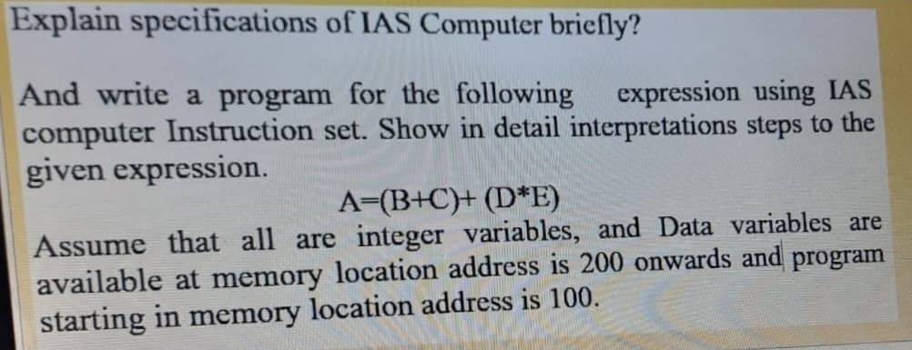 Explain specifications of IAS Computer briefly?
And write a program for the following
computer Instruction set. Show in detail interpretations steps to the
given expression.
expression using IAS
A=(B+C}+ (D*E)
Assume that all are integer variables, and Data variables are
available at memory location address is 200 onwards and program
starting in memory location address is 100.
