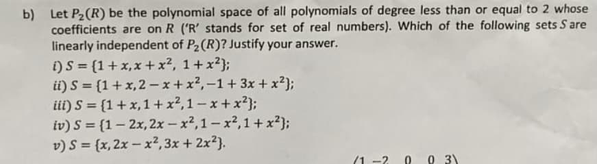 b) Let P2(R) be the polynomial space of all polynomials of degree less than or equal to 2 whose
coefficients are on R ('R' stands for set of real numbers). Which of the following sets S are
linearly independent of P2(R)? Justify your answer.
i) S = {1+x,x +x², 1+x?};
ii) S = {1+x,2 - x+ x2,-1+3x + x2};
iii) S = {1+x,1+ x2,1-x+x²};
iv) S = {1– 2x, 2x - x2,1-x2,1 + x²};
v) S = {x, 2x - x², 3x + 2x2).
|
(1 -2
O 3)
