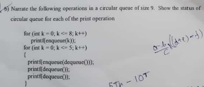 b) Narrate the following operations in a circular queue of size 9. Show the status of
circular queue for each of the print operation
for (int k = 0; k <= 8; k++)
printffenqueue(k));
for (int k = 0; k <= 5; k++)
printf(enqueue(dequeue());
printf(dequeue();
printf(dequeue();
-10T
