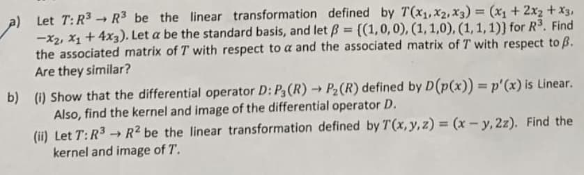 ->
Let T: R³ R3 be the linear transformation defined by T(x₁, x2, x3) = (x₁ + 2x₂ + x3,
-X2, X1 + 4x3). Let a be the standard basis, and let ß = {(1, 0, 0), (1, 1,0), (1, 1, 1)) for R³. Find
the associated matrix of T with respect to a and the associated matrix of T with respect to ß.
Are they similar?
b) (i) Show that the differential operator D: P3 (R) → P₂ (R) defined by D(p(x)) = p'(x) is Linear.
Also, find the kernel and image of the differential operator D.
(ii) Let T: R³-R² be the linear transformation defined by T(x, y, z)=(x-y, 2z). Find the
kernel and image of T.