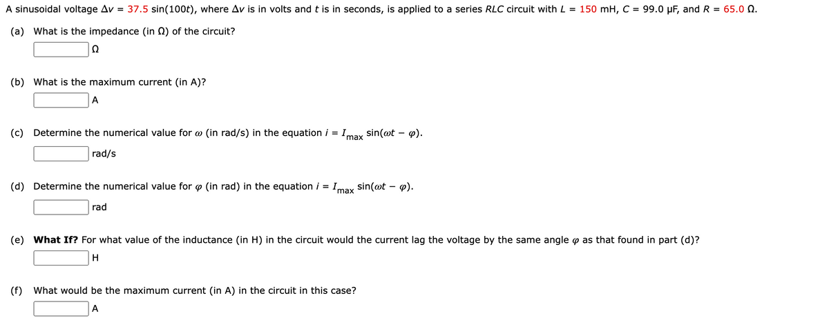 A sinusoidal voltage Av = 37.5 sin(100t), where Av is in volts and t is in seconds, is applied to a series RLC circuit with L = 150 mH, C = 99.0 µF, and R = 65.0 Q.
(a) What is the impedance (in Q) of the circuit?
Ω
(b) What is the maximum current (in A)?
A
(c) Determine the numerical value for w (in rad/s) in the equation i = Imax
sin(@t – p).
rad/s
(d) Determine the numerical value for o (in rad) in the equation i = I sin(@t – 4).
%3D
max
rad
(e) What If? For what value of the inductance (in H) in the circuit would the current lag the voltage by the same angle p as that found in part (d)?
(f)
What would be the maximum current (in A) in the circuit in this case?
A
