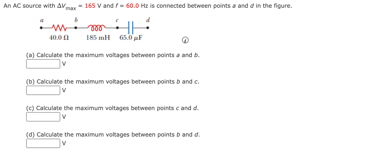 An AC source with AV,
max
= 165 V and f = 60.0 Hz is connected between points a and d in the figure.
lll
40.0 N
185 mH
65.0 µF
(a) Calculate the maximum voltages between points a and b.
V
(b) Calculate the maximum voltages between points b and c.
V
(c) Calculate the maximum voltages between points c and d.
V
(d) Calculate the maximum voltages between points b and d.
V
