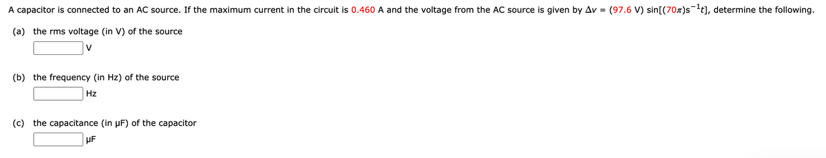 A capacitor is connected to an AC source. If the maximum current in the circuit is 0.460 A and the voltage from the AC source is given by Av =
(97.6 V) sin[(70x)s¯t], determine the following.
(a) the rms voltage (in V) of the source
V
(b) the frequency (in Hz) of the source
Hz
(c) the capacitance (in µF) of the capacitor
µF
