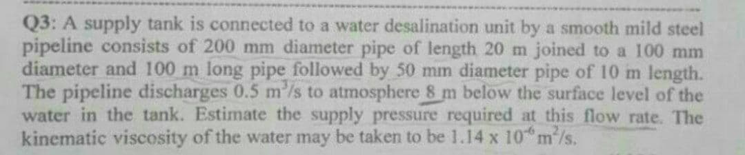 Q3: A supply tank is connected to a water desalination unit by a smooth mild steel
pipeline consists of 200 mm diameter pipe of length 20 m joined to a 100 mm
diameter and 100 m long pipe followed by 50 mm diameter pipe of 10 m length.
The pipeline discharges 0.5 m'/s to atmosphere 8 m below the surface level of the
water in the tank. Estimate the supply pressure required at this flow rate. The
kinematic viscosity of the water may be taken to be 1.14 x 10*m/s.
