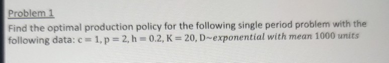 Problem 1
Find the optimal production policy for the following single period problem with the
following data: c = 1, p = 2, h = 0.2, K = 20, D~exponential with mean 1000 units
%3D
