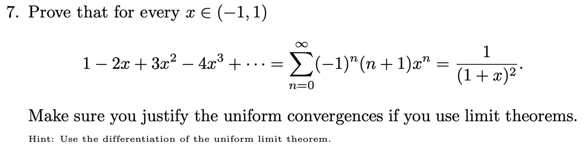 7. Prove that for every x E (-1,1)
1
1– 2x + 3x² – 4x° + ... =
E(-1)" (n + 1)x"
-
-
(1+x)²°
n=0
Make sure you justify the uniform convergences if you use limit theorems.
Hint: Use the differentiation of the uniform limit theorem.
