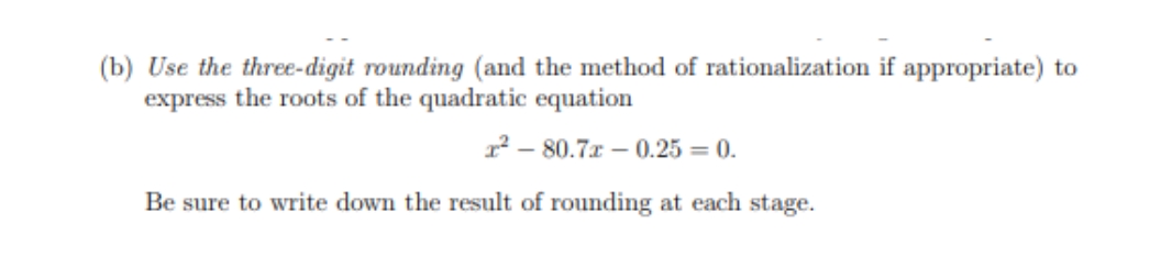 (b) Use the three-digit rounding (and the method of rationalization if appropriate) to
express the roots of the quadratic equation
1² – 80.7r – 0.25 = 0.
Be sure to write down the result of rounding at each stage.
