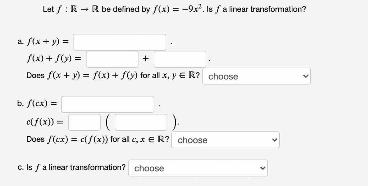 Let f : R → R be defined by f(x) = -9x². Is f a linear transformation?
a. f(x + y) =
f(x) + f(y) =
+
Does f(x + y) = f(x)+ f(y) for all x, y E R? choose
b. f(cx) =
c(f(x)) =
Does f(cx) = c(f(x)) for all c, x E R? choose
c. Is f a linear transformation? choose
