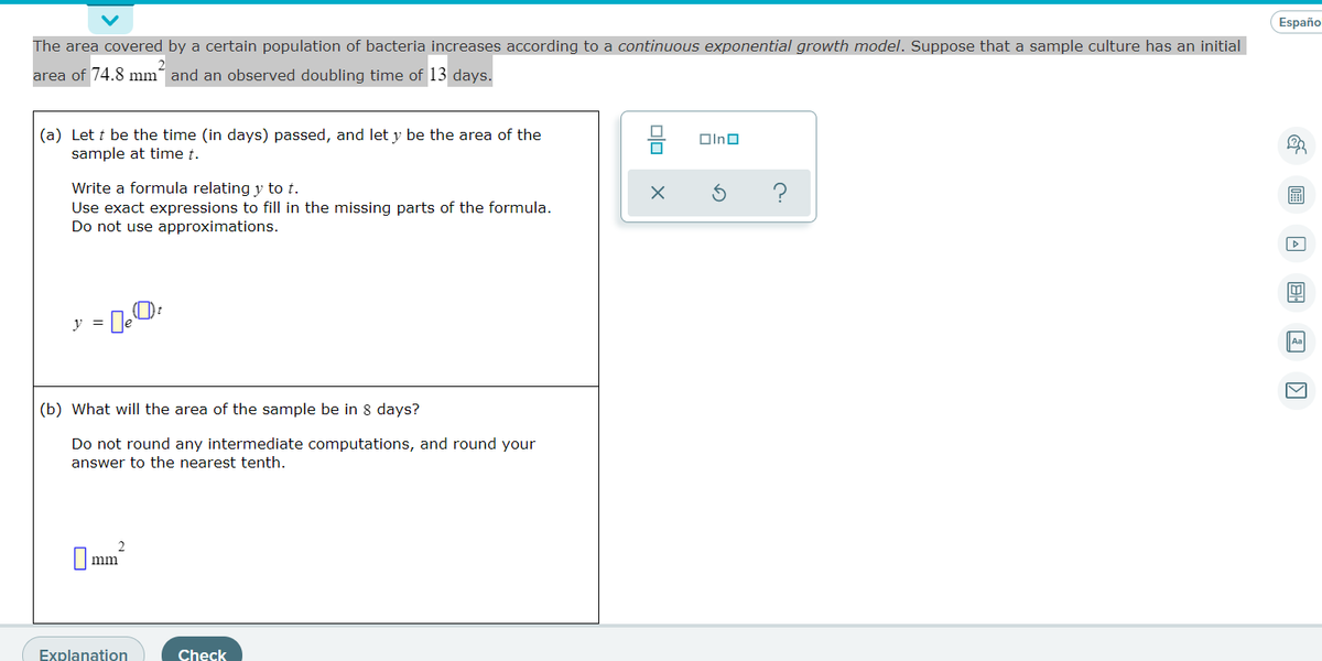Españo
The area covered by a certain population of bacteria increases according to a continuous exponential growth model. Suppose that a sample culture has an initial
area of 74.8 mm´ and an observed doubling time of 13 days.
(a) Let t be the time (in days) passed, and let y be the area of the
sample at time t.
Olno
Write a formula relating y to t.
Use exact expressions to fill in the missing parts of the formula.
Do not use approximations.
?
(b) What will the area of the sample be in 8 days?
Do not round any intermediate computations, and round your
answer to the nearest tenth.
2
O mm
Explanation
Check
