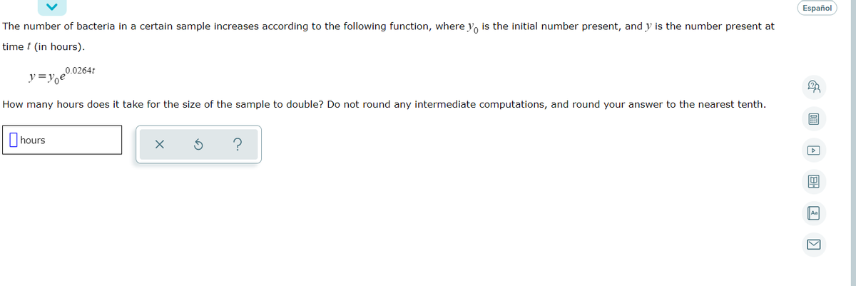 Español
The number of bacteria in a certain sample increases according to the following function, where y, is the initial number present, and y is the number present at
time t (in hours).
0.0264t
y=y,e
How many hours does it take for the size of the sample to double? Do not round any intermediate computations, and round your answer to the nearest tenth.
I hours
Aa
画
