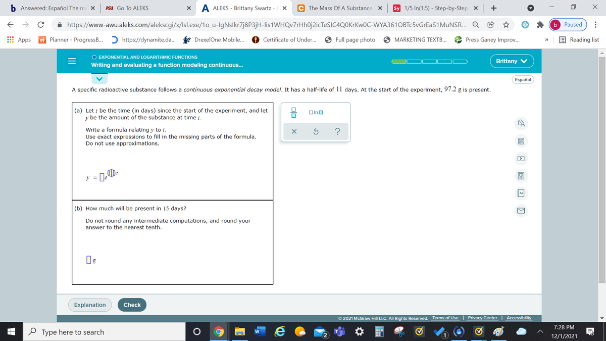 Answered: Español The ma X
ASU Go To ALEKS
A ALEKS - Brittany Swartz -LX
C The Mass Of A Substance, X
Sy 1/5 In(1.5) - Step-by-Step X +
->
A https://www-awu.aleks.com/alekscgi/x/Isl.exe/1o_u-IgNslkr7j8P3jH-lis1WHQv7rHh0j2icTeSIC4QOKrKw0C-WYA361OBTc5vGrEaS1MuNSR. Q
Paused
b
E Apps
i Planner - ProgressB.. D https://dynamite.da..
DrexelOne Mobile.
Certificate of Under...
9 Full page photo
O MARKETING TEXTB...
Press Ganey Improv...
E Reading list
>>
O EXPONENTIAL AND LOGARITHMIC FUNCTIONS
Brittany
Writing and evaluating a function modeling continuous...
Español
A specific radioactive substance follows a continuous exponential decay model. It has a half-life of 11 days. At the start of the experiment, 97.2 g is present.
(a) Let t be the time (in days) since the start of the experiment, and let
y be the amount of the substance at time t.
Olno
Write a formula relating y to t.
Use exact expressions to fill in the missing parts of the formula.
Do not use approximations.
y =
Aa
(b) How much will be present in 15 days?
Do not round any intermediate computations, and round your
answer to the nearest tenth.
Explanation
Check
© 2021 McGraw Hill LLC. All Rights Reserved. Terms of Use | Privacy Center
Accessibility
7:28 PM
O Type here to search
w
12/1/2021
..
