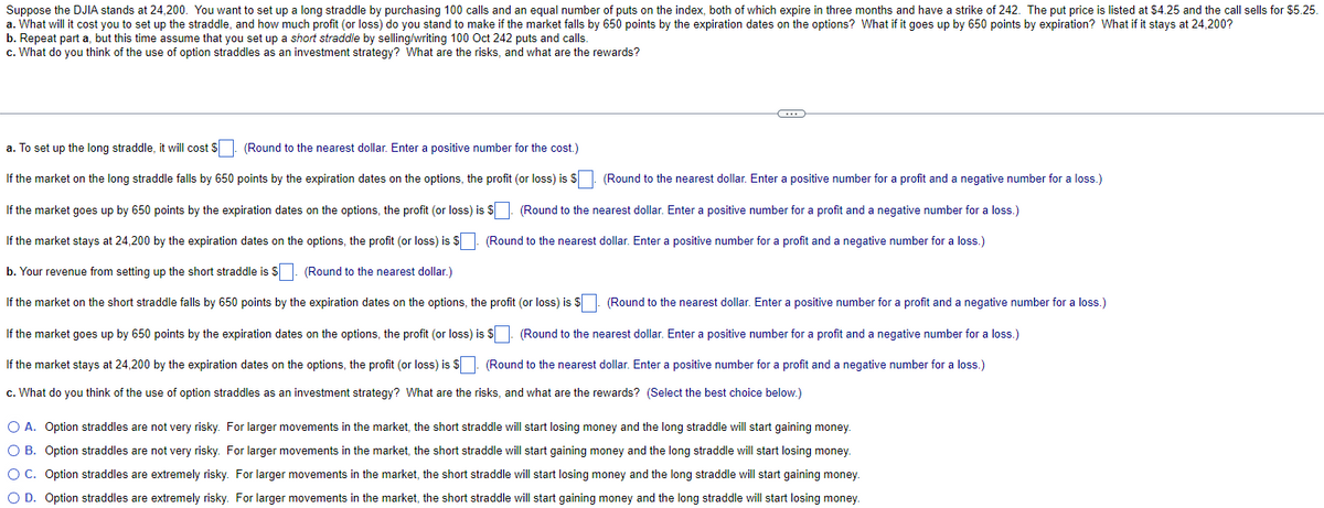Suppose the DJIA stands at 24,200. You want to set up a long straddle by purchasing 100 calls and an equal number of puts on the index, both of which expire in three months and have a strike of 242. The put price is listed at $4.25 and the call sells for $5.25.
a. What will it cost you to set up the straddle, and how much profit (or loss) do you stand to make if the market falls by 650 points by the expiration dates on the options? What if it goes up by 650 points by expiration? What if it stays at 24,200?
b. Repeat part a, but this time assume that you set up a short straddle by selling/writing 100 Oct 242 puts and calls.
c. What do you think of the use of option straddles as an investment strategy? What are the risks, and what are the rewards?
a. To set up the long straddle, it will cost
(Round to the nearest dollar. Enter a positive number for the cost.)
If the market on the long straddle falls by 650 points by the expiration dates on the options, the profit (or loss) is $
(Round to the nearest dollar. Enter a positive number for a profit and a negative number for a loss.)
(Round to the nearest dollar. Enter a positive number for a profit and a negative number for a loss.)
(Round to the nearest dollar. Enter a positive number for a profit and a negative number for a loss.)
If the market goes up by 650 points by the expiration dates on the options, the profit (or loss) is $
If the market stays at 24,200 by the expiration dates on the options, the profit (or loss) is $
b. Your revenue from setting up the short straddle is $. (Round to the nearest dollar.)
(Round to the nearest dollar. Enter a positive number for a profit and a negative number for a loss.)
If the market on the short straddle falls by 650 points by the expiration dates on the options, the profit (or loss) is $
If the market goes up by 650 points by the expiration dates on the options, the profit (or loss) is $ ☐. (Round to the nearest dollar. Enter a positive number for a profit and a negative number for a loss.)
If the market stays at 24,200 by the expiration dates on the options, the profit (or loss) is $ (Round to the nearest dollar. Enter a positive number for a profit and a negative number for a loss.)
c. What do you think of the use of option straddles as an investment strategy? What are the risks, and what are the rewards? (Select the best choice below.)
○ A. Option straddles are not very risky. For larger movements in the market, the short straddle will start losing money and the long straddle will start gaining money.
○ B. Option straddles are not very risky. For larger movements in the market, the short straddle will start gaining money and the long straddle will start losing money.
OC. Option straddles are extremely risky. For larger movements in the market, the short straddle will start losing money and the long straddle will start gaining money.
OD. Option straddles are extremely risky. For larger movements in the market, the short straddle will start gaining money and the long straddle will start losing money.