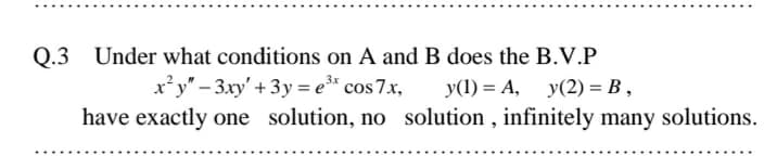 Q.3 Under what conditions on A and B does the B.V.P
x'y" – 3xy' + 3y = e* cos7x,
y(1) = A, y(2) = B ,
%3D
have exactly one solution, no solution , infinitely many solutions.
