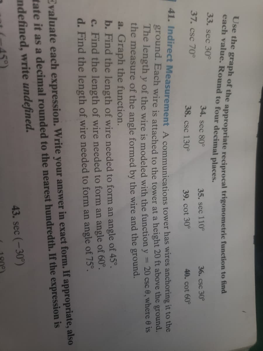 Use the graph of the appropriate reciprocal trigonometric function to fhnd
each value. Round to four decimal places.
33. sec 30°
34. sec 80°
35. sec 110°
36. csc 30°
37. csc 70°
38. csc 130°
39. cot 30°
40. cot 60°
41. Indirect Measurement A communications tower has wires anchoring it to the
ground. Each wire is attached to the tower at a height 20 ft above the ground.
The length y of the wire is modeled with the function y = 20 csc 0, where 0 is
the measure of the angle formed by the wire and the ground.
a. Graph the function.
b. Find the length of wire needed to form an angle of 45°.
c. Find the length of wire needed to form an angle of 60°.
d. Find the length of wire needed to form an angle of 75°.
Evaluate each expression. Write your answer in exact form. If appropriate, also
tate it as a decimal rounded to the nearest hundredth. If the expression is
ndefined, write undefined.
43. sec (-30°)
