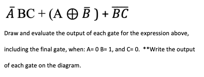 Ā BC + (A O B ) + BC
Draw and evaluate the output of each gate for the expression above,
including the final gate, when: A= 0 B= 1, and C= 0. **Write the output
of each gate on the diagram.
