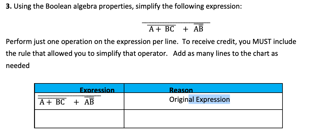 3. Using the Boolean algebra properties, simplify the following expression:
A + BC
+ AB
Perform just one operation on the expression per line. To receive credit, you MUST include
the rule that allowed you to simplify that operator. Add as many lines to the chart as
needed
Expression.
Reason
Original Expression
A + BC
+ AB
