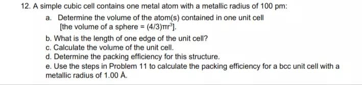 12. A simple cubic cell contains one metal atom with a metallic radius of 100 pm:
a. Determine the volume of the atom(s) contained in one unit cell
[the volume of a sphere = (4/3)Tr).
b. What is the length of one edge of the unit cell?
c. Calculate the volume of the unit cell.
d. Determine the packing efficiency for this structure.
e. Use the steps in Problem 11 to calculate the packing efficiency for a bcc unit cell with a
metallic radius of 1.00 A.
