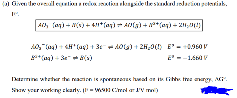 (a) Given the overall equation a redox reaction alongside the standard reduction potentials,
E°.
AO3¯(aq) + B(s) + 4H*(aq) = A0(g) + B³*(aq) + 2H20(l)
AO3¯(aq) + 4H*(aq) + 3e¯ = A0(g) + 2H20(I) E° = +0.960 V
%3D
B3+(aq) + 3e¯= B(s)
E° = -1.660 V
Determine whether the reaction is spontaneous based on its Gibbs free energy, AGº.
Show your working clearly. (F = 96500 C/mol or J/V mol)
