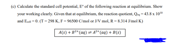 (c) Calculate the standard cell potential, E° of the following reaction at equilibrium. Show
your working clearly. Given that at equilibrium, the reaction quotient, Qcq = 43.8 x 1010
and Ecell = 0. (T = 298 K, F = 96500 C/mol or J/V mol, R = 8.314 J/mol K)
A(s) + B²*(aq) = A²* (aq) + B(s)
