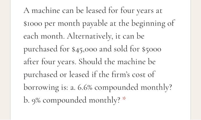 A machine can be leased for four years at
$1000 per month payable at the beginning of
each month. Alternatively, it can be
purchased for $45,000 and sold for $5000
after four years. Should the machine be
purchased or leased if the firm's cost of
borrowing is: a. 6.6% compounded monthly?
b. 9% compounded monthly? *
