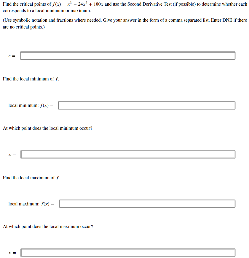 Find the critical points of f(x) = x' – 24x² + 180x and use the Second Derivative Test (if possible) to determine whether each
corresponds to a local minimum or maximum.
(Use symbolic notation and fractions where needed. Give your answer in the form of a comma separated list. Enter DNE if there
are no critical points.)
c =
Find the local minimum of f.
local minimum: f(x) =
At which point does the local minimum occur?
x =
Find the local maximum of f.
local maximum: f(x) =
At which point does the local maximum occur?
X =

