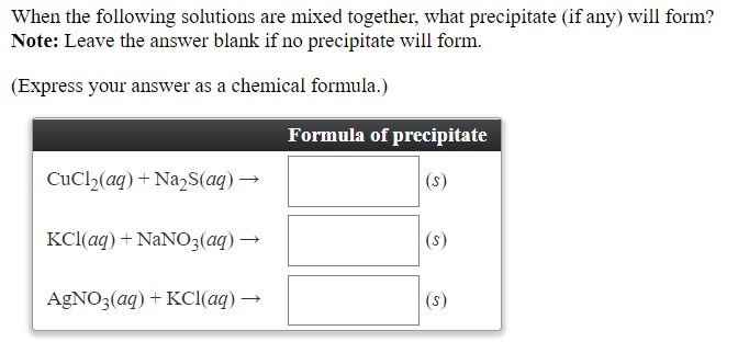 When the following solutions are mixed together, what precipitate (if any) will form?
Note: Leave the answer blank if no precipitate will form.
(Express your answer as a chemical formula.)
Formula of precipitate
CuCl2(aq) + Na2S(aq) →
(s)
KCI(aq) + NANO3(aq) →
(s)
AGNO3(aq) + KC((aq) →
(s)
