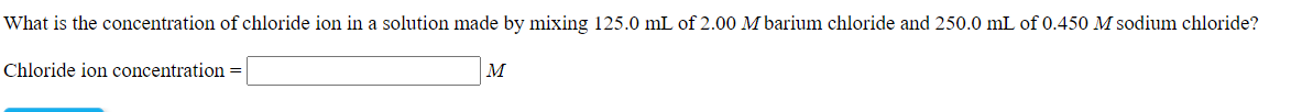 What is the concentration of chloride ion in a solution made by mixing 125.0 mL of 2.00 M barium chloride and 250.0 mL of 0.450 M sodium chloride?
Chloride ion concentration =
M
